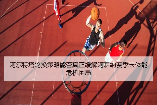 阿尔特塔轮换策略能否真正缓解阿森纳赛季末体能危机困局